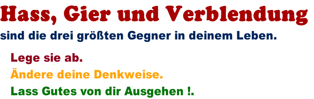 Hass, Gier und Verblendung  sind die drei grten Gegner in deinem Leben.     Lege sie ab.     ndere deine Denkweise.     Lass Gutes von dir Ausgehen !.