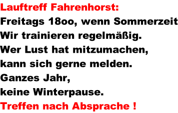 Lauftreff Fahrenhorst:	   Freitags 18oo, wenn Sommerzeit Wir trainieren regelmig. Wer Lust hat mitzumachen,  kann sich gerne melden. Ganzes Jahr,  keine Winterpause. Treffen nach Absprache !