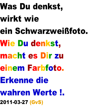 Was Du denkst,  wirkt wie  ein Schwarzweifoto. Wie Du denkst,  macht es Dir zu  einem Farbfoto. Erkenne die  wahren Werte !.  2011-03-27 (GvS)